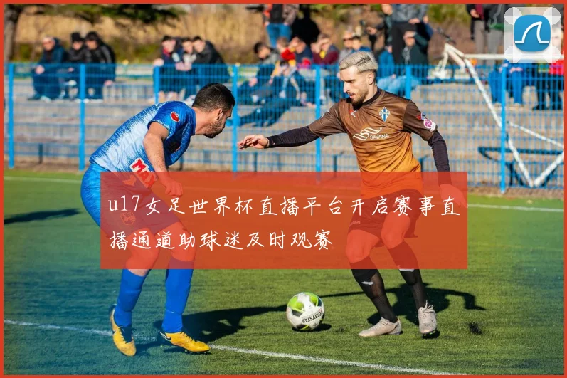 u17女足世界杯直播平台开启赛事直播通道助球迷及时观赛