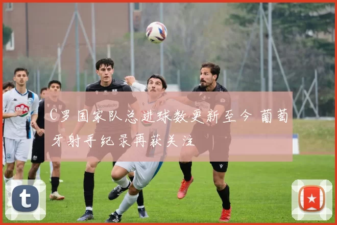 C罗国家队总进球数更新至今 葡萄牙射手纪录再获关注