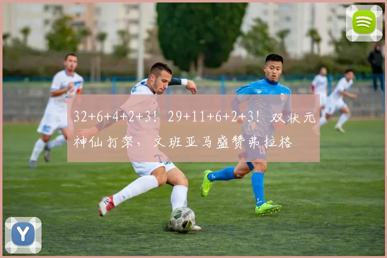 32+6+4+2+3!29+11+6+2+3!双状元神仙打架,文班亚马盛赞弗拉格