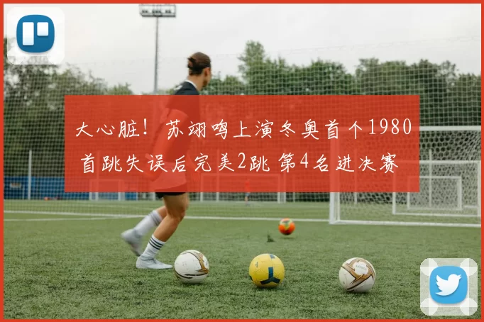 大心脏！苏翊鸣上演冬奥首个1980 首跳失误后完美2跳 第4名进决赛