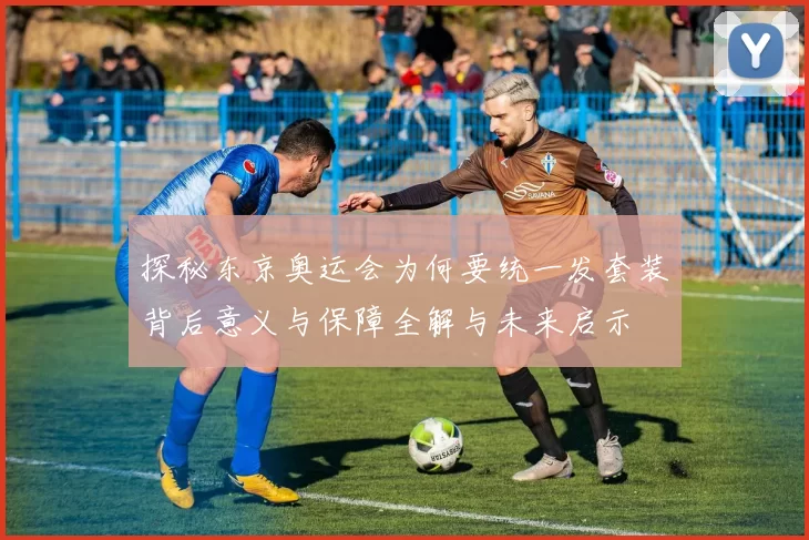 探秘东京奥运会为何要统一发套装背后意义与保障全解与未来启示