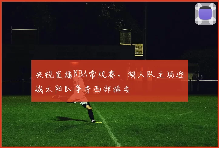 央视直播NBA常规赛，湖人队主场迎战太阳队争夺西部排名