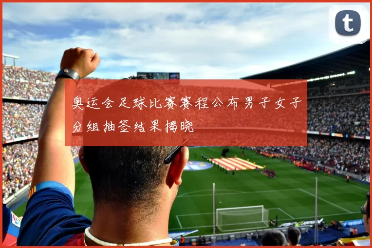 奥运会足球比赛赛程公布男子女子分组抽签结果揭晓