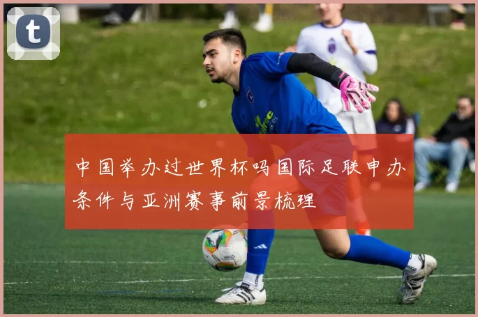 中国举办过世界杯吗国际足联申办条件与亚洲赛事前景梳理