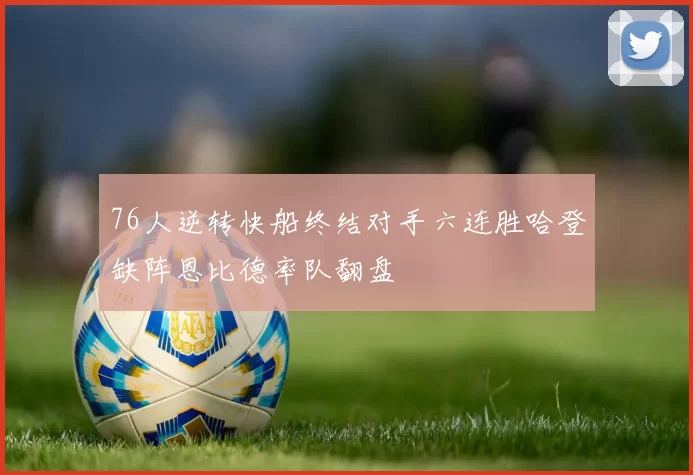 76人逆转快船终结对手六连胜哈登缺阵恩比德率队翻盘