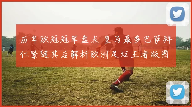 历年欧冠冠军盘点 皇马最多巴萨拜仁紧随其后解析欧洲足坛王者版图