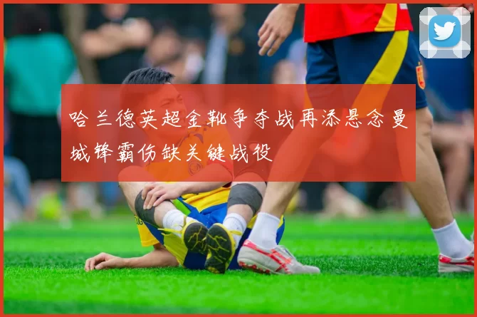 哈兰德英超金靴争夺战再添悬念曼城锋霸伤缺关键战役