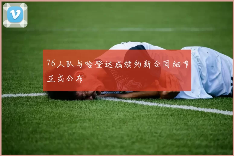 76人队与哈登达成续约新合同细节正式公布