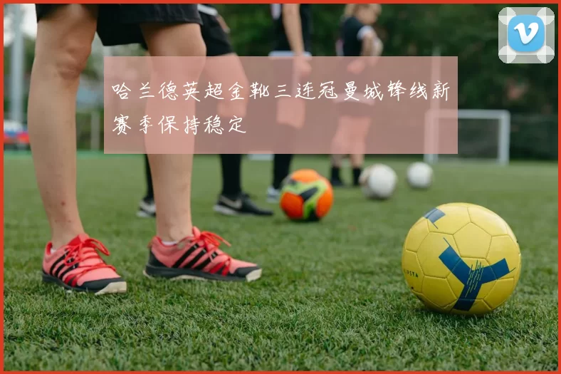 哈兰德英超金靴三连冠曼城锋线新赛季保持稳定