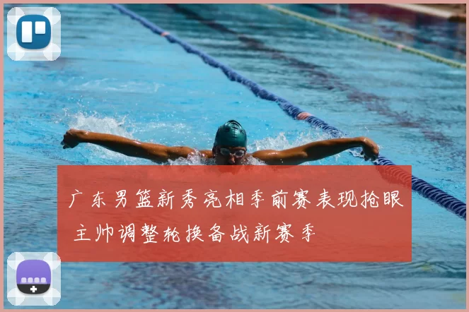 广东男篮新秀亮相季前赛表现抢眼 主帅调整轮换备战新赛季