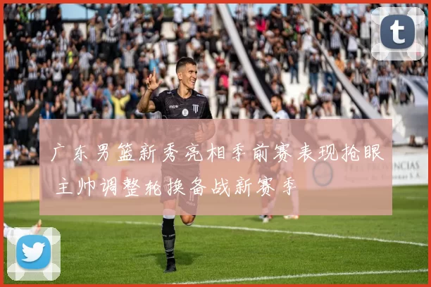 广东男篮新秀亮相季前赛表现抢眼 主帅调整轮换备战新赛季