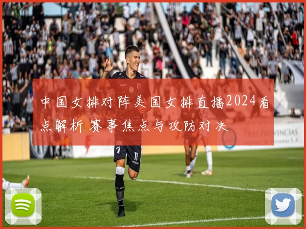 中国女排对阵美国女排直播2024看点解析 赛事焦点与攻防对决