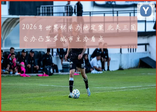 2026年世界杯举办地定案 北美三国合办凸显多城市主办看点