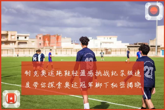 耐克奥运跑鞋轻盈感挑战纪录级速度带你探索奥运冠军脚下秘密揭晓