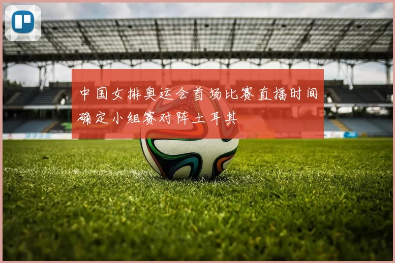 中国女排奥运会首场比赛直播时间确定小组赛对阵土耳其