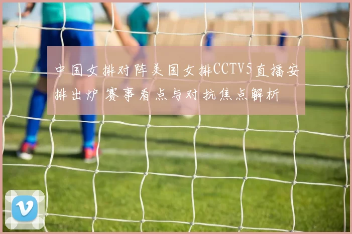中国女排对阵美国女排CCTV5直播安排出炉 赛事看点与对抗焦点解析