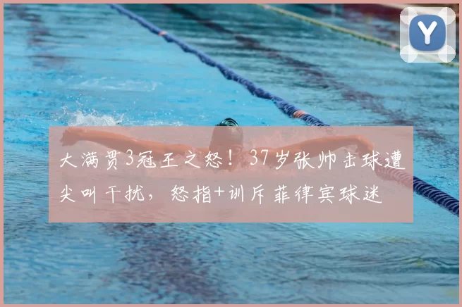 大满贯3冠王之怒！37岁张帅击球遭尖叫干扰，怒指+训斥菲律宾球迷