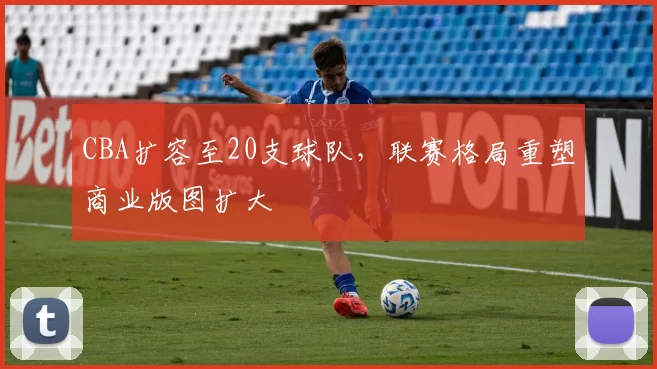 CBA扩容至20支球队，联赛格局重塑商业版图扩大