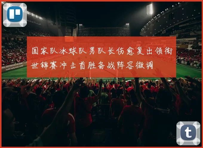 国家队冰球队男队长伤愈复出领衔世锦赛冲击首胜备战阵容微调