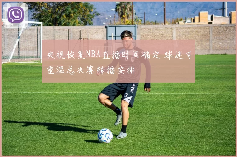 央视恢复NBA直播时间确定 球迷可重温总决赛转播安排