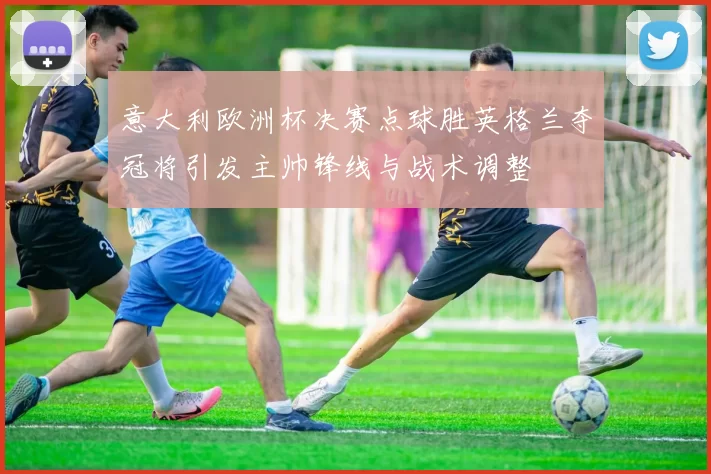 意大利欧洲杯决赛点球胜英格兰夺冠将引发主帅锋线与战术调整