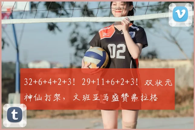 32+6+4+2+3！29+11+6+2+3！双状元神仙打架，文班亚马盛赞弗拉格