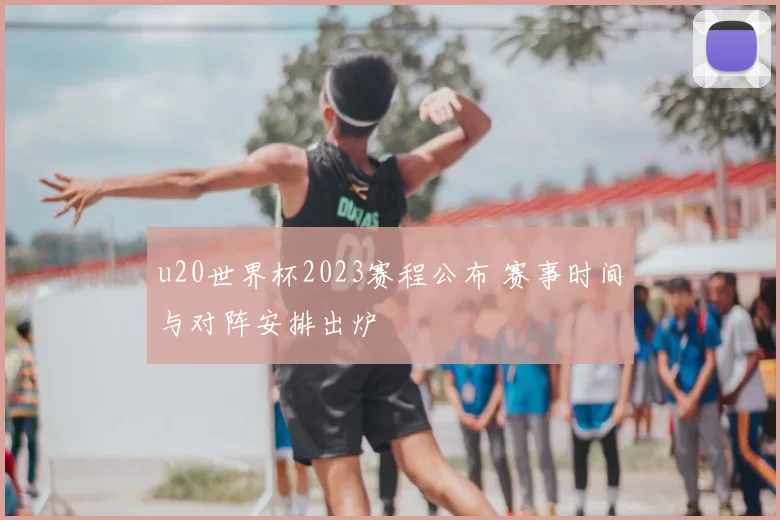 u20世界杯2023赛程公布 赛事时间与对阵安排出炉
