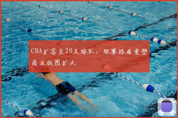 CBA扩容至20支球队,联赛格局重塑商业版图扩大