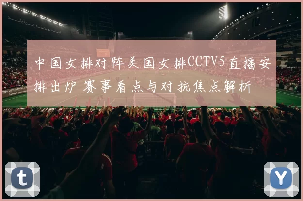 中国女排对阵美国女排CCTV5直播安排出炉 赛事看点与对抗焦点解析