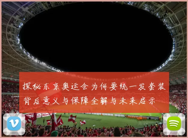 探秘东京奥运会为何要统一发套装背后意义与保障全解与未来启示