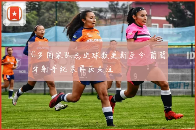 C罗国家队总进球数更新至今 葡萄牙射手纪录再获关注