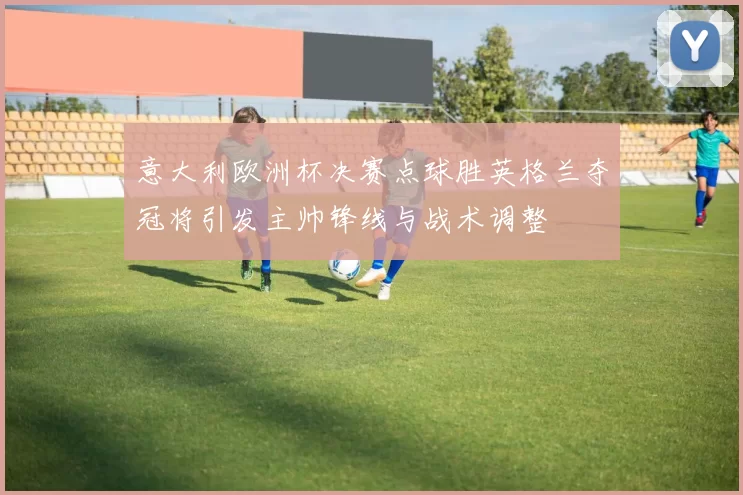 意大利欧洲杯决赛点球胜英格兰夺冠将引发主帅锋线与战术调整