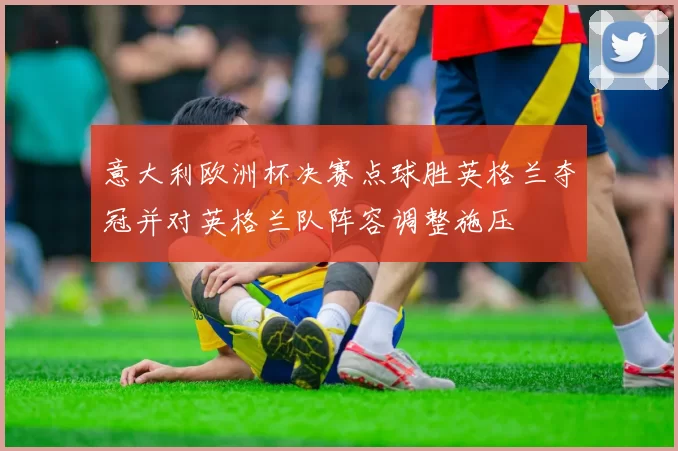 意大利欧洲杯决赛点球胜英格兰夺冠并对英格兰队阵容调整施压