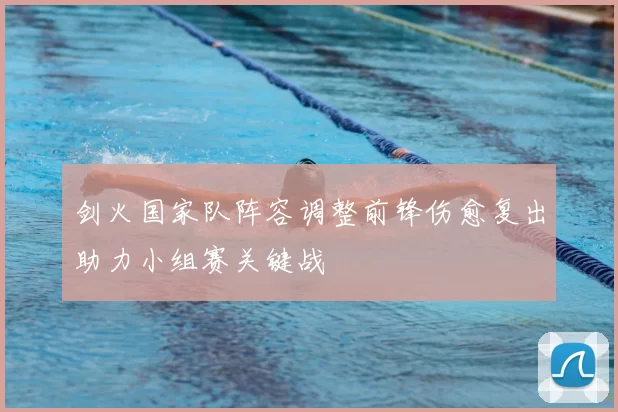 剑火国家队阵容调整前锋伤愈复出助力小组赛关键战