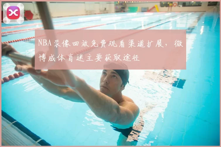 NBA录像回放免费观看渠道扩展,微博成体育迷主要获取途径
