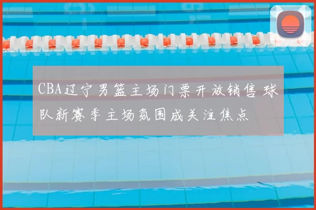 CBA辽宁男篮主场门票开放销售 球队新赛季主场氛围成关注焦点