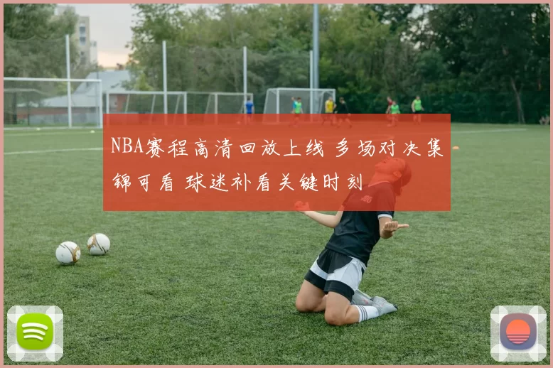 NBA赛程高清回放上线 多场对决集锦可看 球迷补看关键时刻