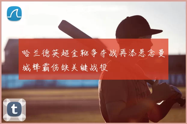 哈兰德英超金靴争夺战再添悬念曼城锋霸伤缺关键战役