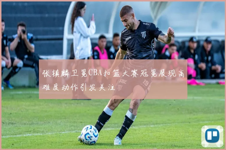 张镇麟卫冕CBA扣篮大赛冠冕展现高难度动作引发关注