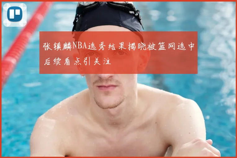 张镇麟NBA选秀结果揭晓被篮网选中后续看点引关注