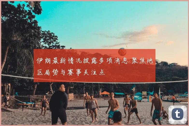 伊朗最新情况披露多项消息 聚焦地区局势与赛事关注点